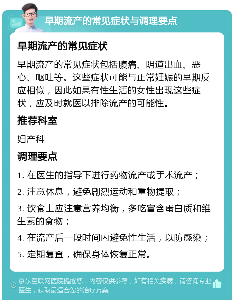 早期流产的常见症状与调理要点 早期流产的常见症状 早期流产的常见症状包括腹痛、阴道出血、恶心、呕吐等。这些症状可能与正常妊娠的早期反应相似，因此如果有性生活的女性出现这些症状，应及时就医以排除流产的可能性。 推荐科室 妇产科 调理要点 1. 在医生的指导下进行药物流产或手术流产； 2. 注意休息，避免剧烈运动和重物提取； 3. 饮食上应注意营养均衡，多吃富含蛋白质和维生素的食物； 4. 在流产后一段时间内避免性生活，以防感染； 5. 定期复查，确保身体恢复正常。