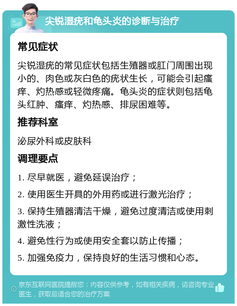 尖锐湿疣和龟头炎的诊断与治疗 常见症状 尖锐湿疣的常见症状包括生殖器或肛门周围出现小的、肉色或灰白色的疣状生长，可能会引起瘙痒、灼热感或轻微疼痛。龟头炎的症状则包括龟头红肿、瘙痒、灼热感、排尿困难等。 推荐科室 泌尿外科或皮肤科 调理要点 1. 尽早就医，避免延误治疗； 2. 使用医生开具的外用药或进行激光治疗； 3. 保持生殖器清洁干燥，避免过度清洁或使用刺激性洗液； 4. 避免性行为或使用安全套以防止传播； 5. 加强免疫力，保持良好的生活习惯和心态。