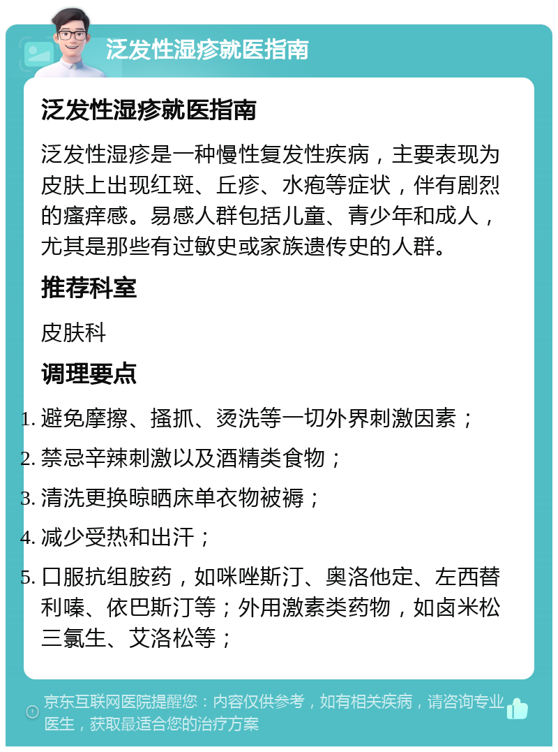 泛发性湿疹就医指南 泛发性湿疹就医指南 泛发性湿疹是一种慢性复发性疾病，主要表现为皮肤上出现红斑、丘疹、水疱等症状，伴有剧烈的瘙痒感。易感人群包括儿童、青少年和成人，尤其是那些有过敏史或家族遗传史的人群。 推荐科室 皮肤科 调理要点 避免摩擦、搔抓、烫洗等一切外界刺激因素； 禁忌辛辣刺激以及酒精类食物； 清洗更换晾晒床单衣物被褥； 减少受热和出汗； 口服抗组胺药，如咪唑斯汀、奥洛他定、左西替利嗪、依巴斯汀等；外用激素类药物，如卤米松三氯生、艾洛松等；