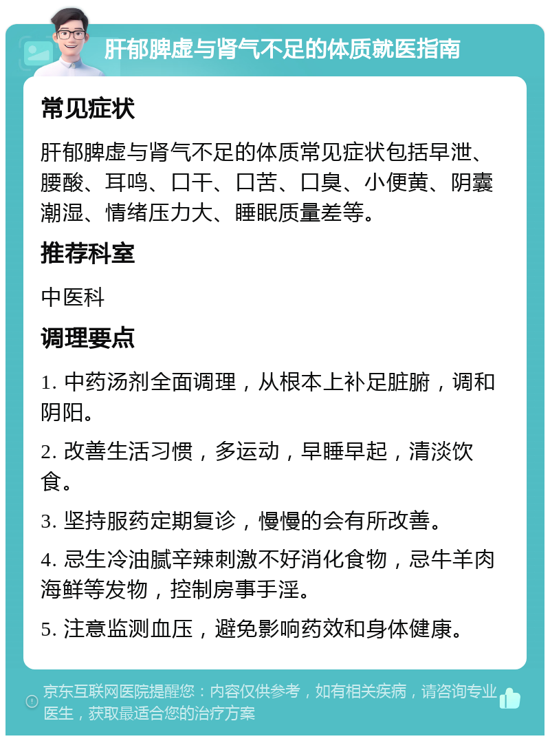 肝郁脾虚与肾气不足的体质就医指南 常见症状 肝郁脾虚与肾气不足的体质常见症状包括早泄、腰酸、耳鸣、口干、口苦、口臭、小便黄、阴囊潮湿、情绪压力大、睡眠质量差等。 推荐科室 中医科 调理要点 1. 中药汤剂全面调理，从根本上补足脏腑，调和阴阳。 2. 改善生活习惯，多运动，早睡早起，清淡饮食。 3. 坚持服药定期复诊，慢慢的会有所改善。 4. 忌生冷油腻辛辣刺激不好消化食物，忌牛羊肉海鲜等发物，控制房事手淫。 5. 注意监测血压，避免影响药效和身体健康。