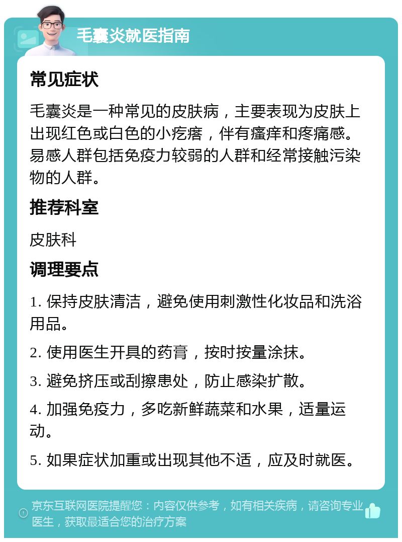 毛囊炎就医指南 常见症状 毛囊炎是一种常见的皮肤病，主要表现为皮肤上出现红色或白色的小疙瘩，伴有瘙痒和疼痛感。易感人群包括免疫力较弱的人群和经常接触污染物的人群。 推荐科室 皮肤科 调理要点 1. 保持皮肤清洁，避免使用刺激性化妆品和洗浴用品。 2. 使用医生开具的药膏，按时按量涂抹。 3. 避免挤压或刮擦患处，防止感染扩散。 4. 加强免疫力，多吃新鲜蔬菜和水果，适量运动。 5. 如果症状加重或出现其他不适，应及时就医。