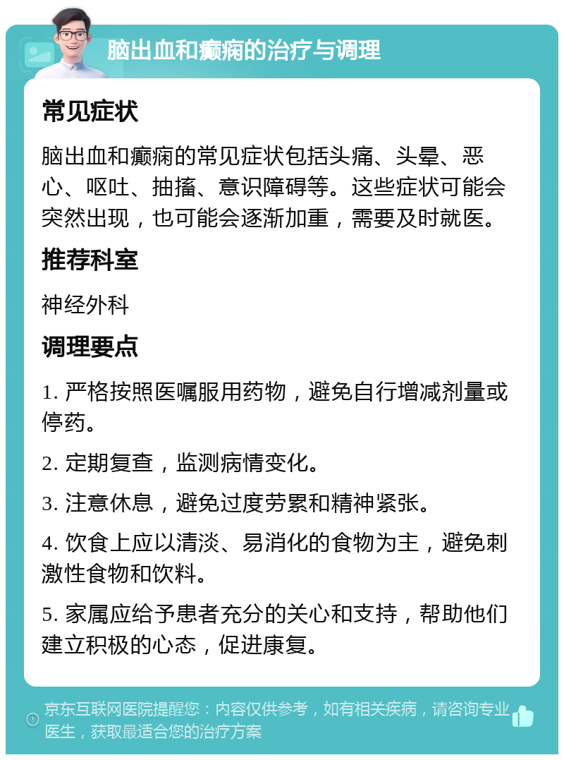 脑出血和癫痫的治疗与调理 常见症状 脑出血和癫痫的常见症状包括头痛、头晕、恶心、呕吐、抽搐、意识障碍等。这些症状可能会突然出现，也可能会逐渐加重，需要及时就医。 推荐科室 神经外科 调理要点 1. 严格按照医嘱服用药物，避免自行增减剂量或停药。 2. 定期复查，监测病情变化。 3. 注意休息，避免过度劳累和精神紧张。 4. 饮食上应以清淡、易消化的食物为主，避免刺激性食物和饮料。 5. 家属应给予患者充分的关心和支持，帮助他们建立积极的心态，促进康复。