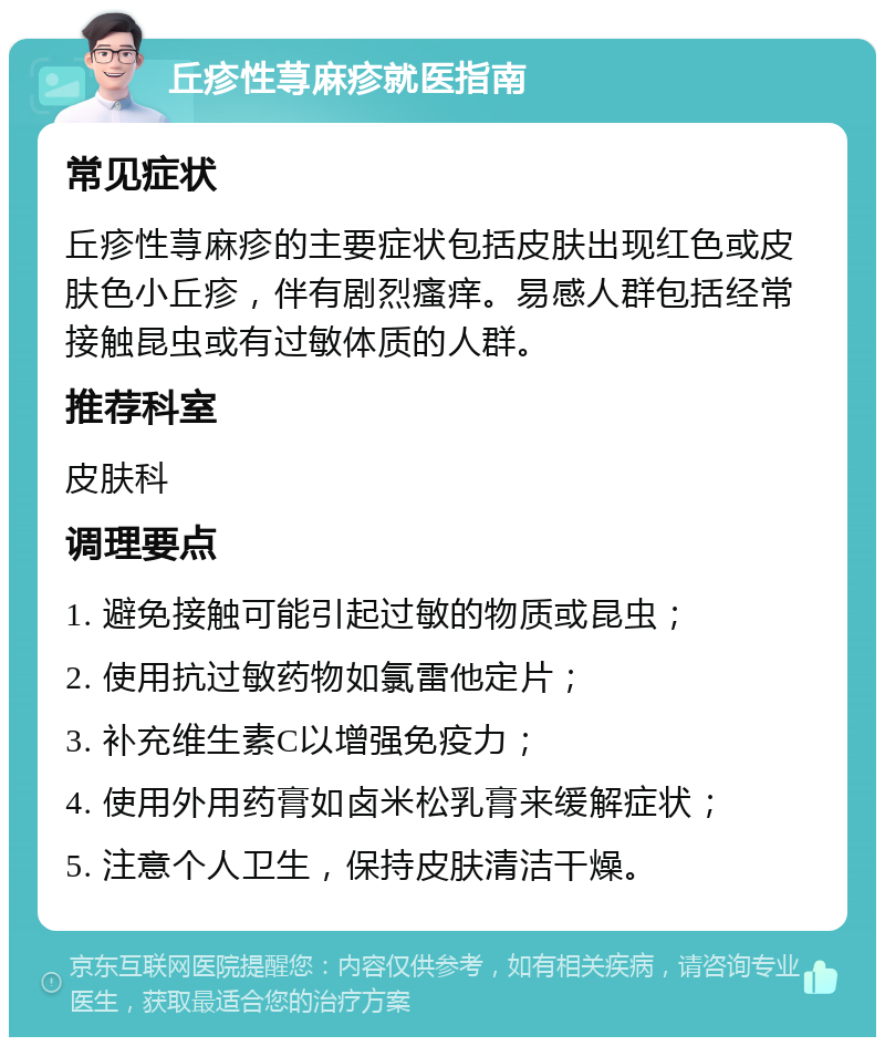 丘疹性荨麻疹就医指南 常见症状 丘疹性荨麻疹的主要症状包括皮肤出现红色或皮肤色小丘疹，伴有剧烈瘙痒。易感人群包括经常接触昆虫或有过敏体质的人群。 推荐科室 皮肤科 调理要点 1. 避免接触可能引起过敏的物质或昆虫； 2. 使用抗过敏药物如氯雷他定片； 3. 补充维生素C以增强免疫力； 4. 使用外用药膏如卤米松乳膏来缓解症状； 5. 注意个人卫生，保持皮肤清洁干燥。