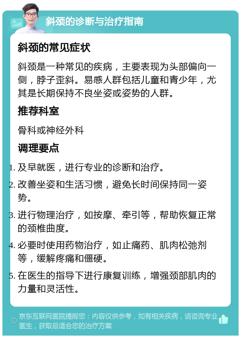 斜颈的诊断与治疗指南 斜颈的常见症状 斜颈是一种常见的疾病，主要表现为头部偏向一侧，脖子歪斜。易感人群包括儿童和青少年，尤其是长期保持不良坐姿或姿势的人群。 推荐科室 骨科或神经外科 调理要点 及早就医，进行专业的诊断和治疗。 改善坐姿和生活习惯，避免长时间保持同一姿势。 进行物理治疗，如按摩、牵引等，帮助恢复正常的颈椎曲度。 必要时使用药物治疗，如止痛药、肌肉松弛剂等，缓解疼痛和僵硬。 在医生的指导下进行康复训练，增强颈部肌肉的力量和灵活性。