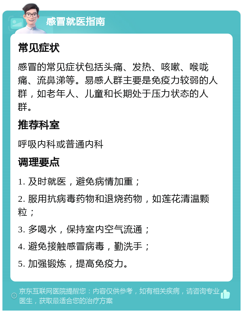 感冒就医指南 常见症状 感冒的常见症状包括头痛、发热、咳嗽、喉咙痛、流鼻涕等。易感人群主要是免疫力较弱的人群，如老年人、儿童和长期处于压力状态的人群。 推荐科室 呼吸内科或普通内科 调理要点 1. 及时就医，避免病情加重； 2. 服用抗病毒药物和退烧药物，如莲花清温颗粒； 3. 多喝水，保持室内空气流通； 4. 避免接触感冒病毒，勤洗手； 5. 加强锻炼，提高免疫力。