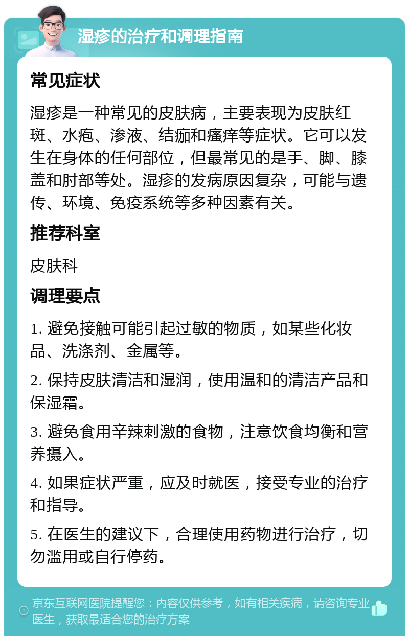 湿疹的治疗和调理指南 常见症状 湿疹是一种常见的皮肤病，主要表现为皮肤红斑、水疱、渗液、结痂和瘙痒等症状。它可以发生在身体的任何部位，但最常见的是手、脚、膝盖和肘部等处。湿疹的发病原因复杂，可能与遗传、环境、免疫系统等多种因素有关。 推荐科室 皮肤科 调理要点 1. 避免接触可能引起过敏的物质，如某些化妆品、洗涤剂、金属等。 2. 保持皮肤清洁和湿润，使用温和的清洁产品和保湿霜。 3. 避免食用辛辣刺激的食物，注意饮食均衡和营养摄入。 4. 如果症状严重，应及时就医，接受专业的治疗和指导。 5. 在医生的建议下，合理使用药物进行治疗，切勿滥用或自行停药。