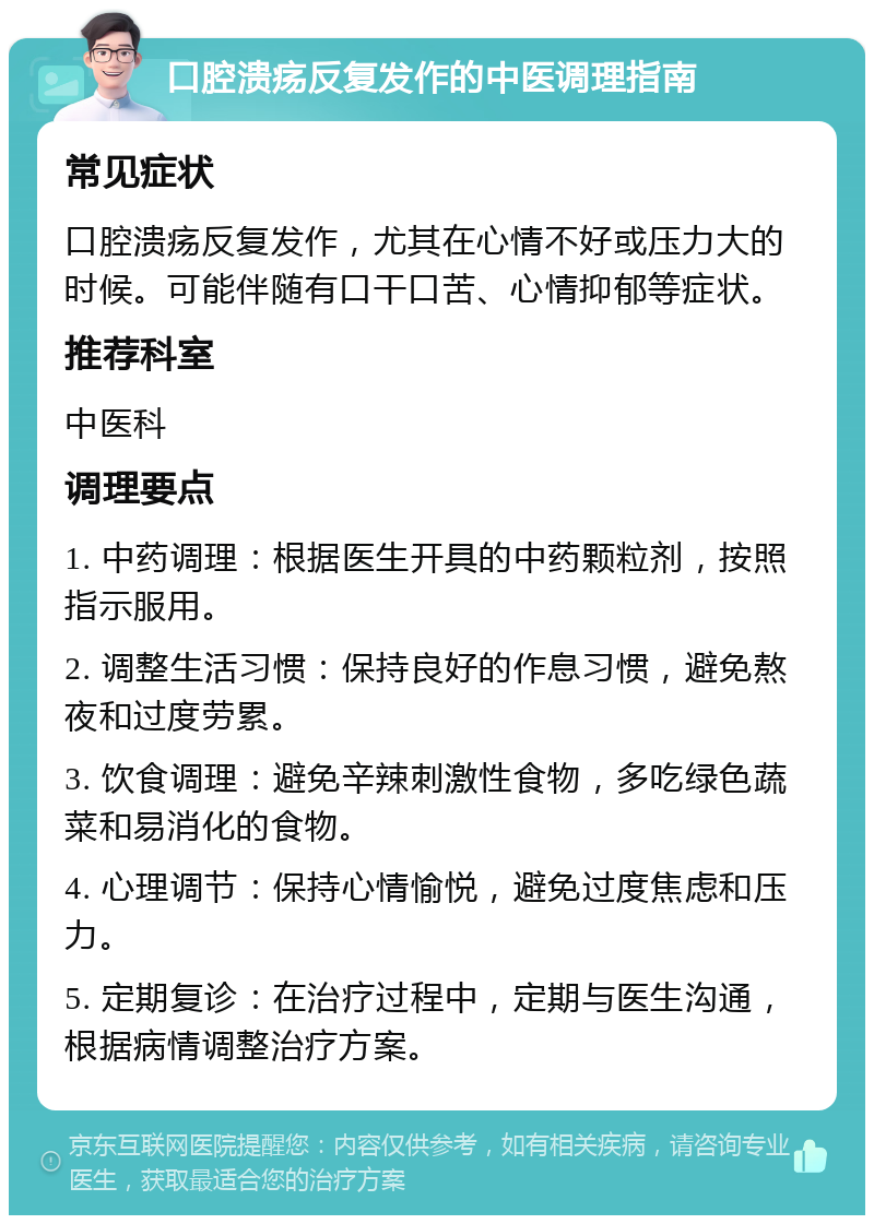 口腔溃疡反复发作的中医调理指南 常见症状 口腔溃疡反复发作，尤其在心情不好或压力大的时候。可能伴随有口干口苦、心情抑郁等症状。 推荐科室 中医科 调理要点 1. 中药调理：根据医生开具的中药颗粒剂，按照指示服用。 2. 调整生活习惯：保持良好的作息习惯，避免熬夜和过度劳累。 3. 饮食调理：避免辛辣刺激性食物，多吃绿色蔬菜和易消化的食物。 4. 心理调节：保持心情愉悦，避免过度焦虑和压力。 5. 定期复诊：在治疗过程中，定期与医生沟通，根据病情调整治疗方案。