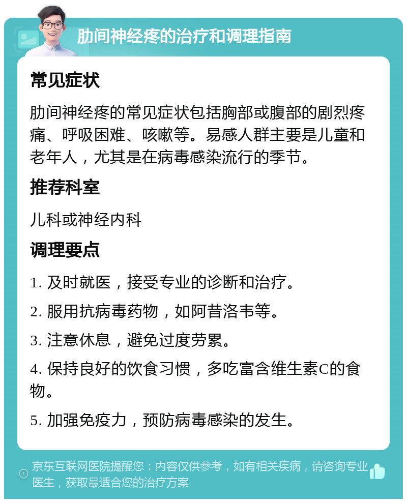 肋间神经疼的治疗和调理指南 常见症状 肋间神经疼的常见症状包括胸部或腹部的剧烈疼痛、呼吸困难、咳嗽等。易感人群主要是儿童和老年人，尤其是在病毒感染流行的季节。 推荐科室 儿科或神经内科 调理要点 1. 及时就医，接受专业的诊断和治疗。 2. 服用抗病毒药物，如阿昔洛韦等。 3. 注意休息，避免过度劳累。 4. 保持良好的饮食习惯，多吃富含维生素C的食物。 5. 加强免疫力，预防病毒感染的发生。