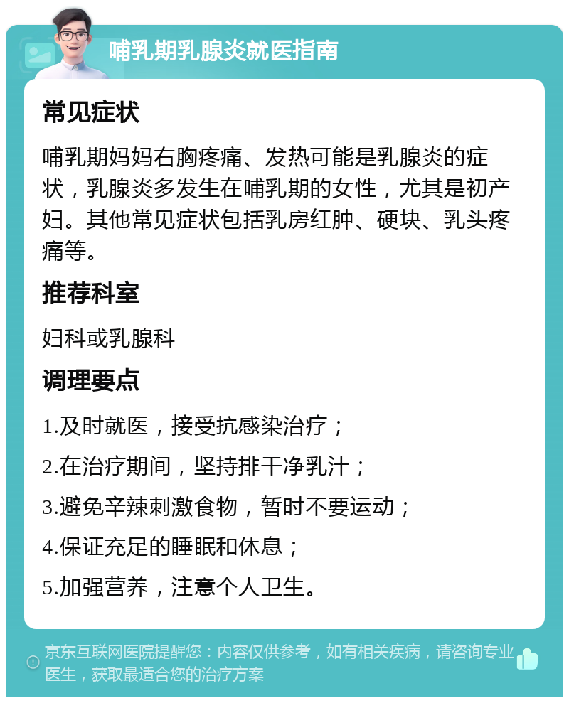 哺乳期乳腺炎就医指南 常见症状 哺乳期妈妈右胸疼痛、发热可能是乳腺炎的症状，乳腺炎多发生在哺乳期的女性，尤其是初产妇。其他常见症状包括乳房红肿、硬块、乳头疼痛等。 推荐科室 妇科或乳腺科 调理要点 1.及时就医，接受抗感染治疗； 2.在治疗期间，坚持排干净乳汁； 3.避免辛辣刺激食物，暂时不要运动； 4.保证充足的睡眠和休息； 5.加强营养，注意个人卫生。