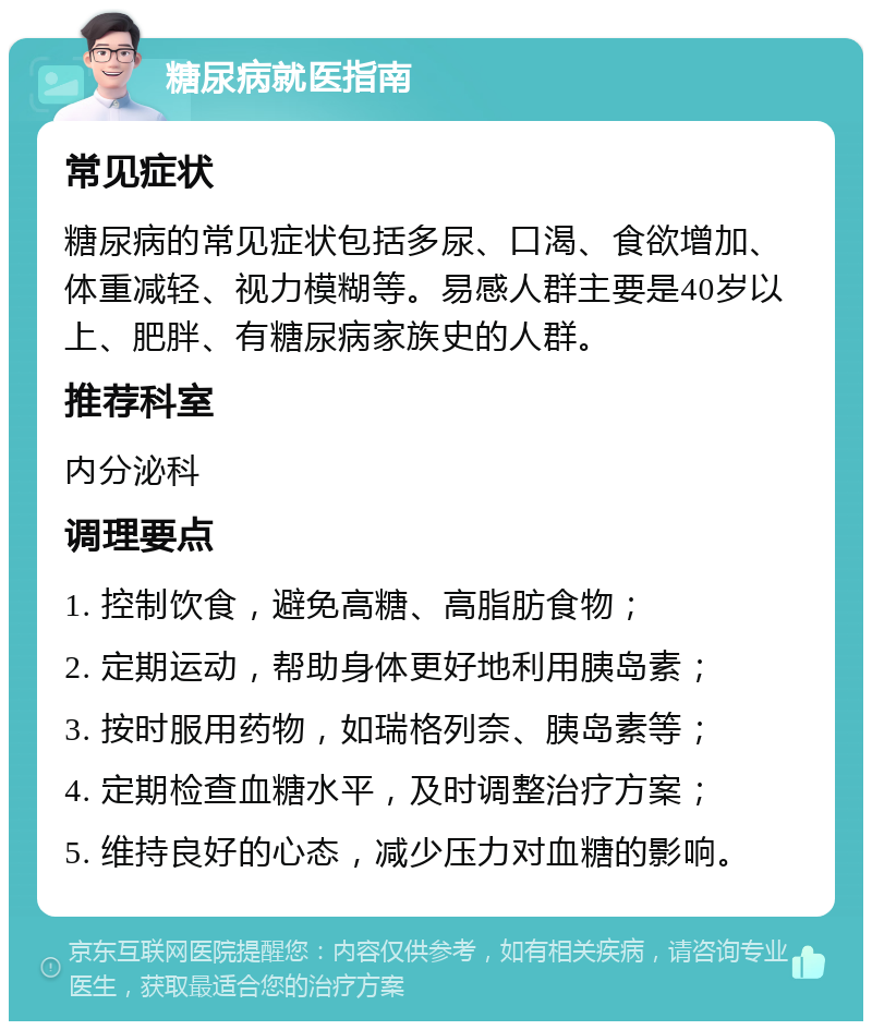 糖尿病就医指南 常见症状 糖尿病的常见症状包括多尿、口渴、食欲增加、体重减轻、视力模糊等。易感人群主要是40岁以上、肥胖、有糖尿病家族史的人群。 推荐科室 内分泌科 调理要点 1. 控制饮食，避免高糖、高脂肪食物； 2. 定期运动，帮助身体更好地利用胰岛素； 3. 按时服用药物，如瑞格列奈、胰岛素等； 4. 定期检查血糖水平，及时调整治疗方案； 5. 维持良好的心态，减少压力对血糖的影响。