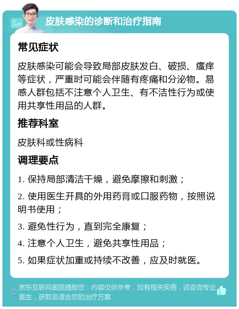 皮肤感染的诊断和治疗指南 常见症状 皮肤感染可能会导致局部皮肤发白、破损、瘙痒等症状，严重时可能会伴随有疼痛和分泌物。易感人群包括不注意个人卫生、有不洁性行为或使用共享性用品的人群。 推荐科室 皮肤科或性病科 调理要点 1. 保持局部清洁干燥，避免摩擦和刺激； 2. 使用医生开具的外用药膏或口服药物，按照说明书使用； 3. 避免性行为，直到完全康复； 4. 注意个人卫生，避免共享性用品； 5. 如果症状加重或持续不改善，应及时就医。