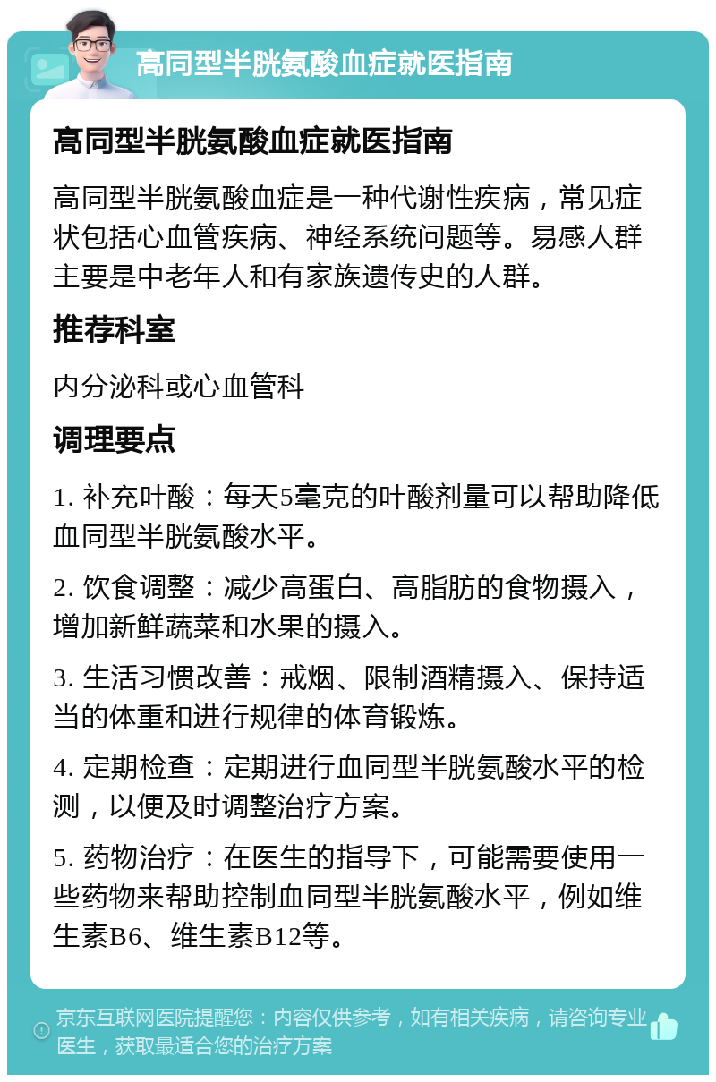 高同型半胱氨酸血症就医指南 高同型半胱氨酸血症就医指南 高同型半胱氨酸血症是一种代谢性疾病，常见症状包括心血管疾病、神经系统问题等。易感人群主要是中老年人和有家族遗传史的人群。 推荐科室 内分泌科或心血管科 调理要点 1. 补充叶酸：每天5毫克的叶酸剂量可以帮助降低血同型半胱氨酸水平。 2. 饮食调整：减少高蛋白、高脂肪的食物摄入，增加新鲜蔬菜和水果的摄入。 3. 生活习惯改善：戒烟、限制酒精摄入、保持适当的体重和进行规律的体育锻炼。 4. 定期检查：定期进行血同型半胱氨酸水平的检测，以便及时调整治疗方案。 5. 药物治疗：在医生的指导下，可能需要使用一些药物来帮助控制血同型半胱氨酸水平，例如维生素B6、维生素B12等。