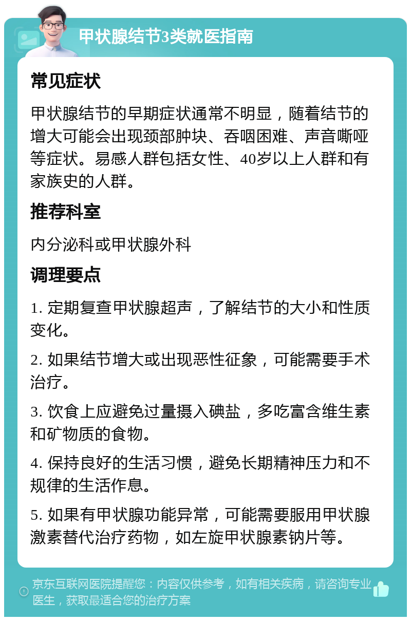 甲状腺结节3类就医指南 常见症状 甲状腺结节的早期症状通常不明显，随着结节的增大可能会出现颈部肿块、吞咽困难、声音嘶哑等症状。易感人群包括女性、40岁以上人群和有家族史的人群。 推荐科室 内分泌科或甲状腺外科 调理要点 1. 定期复查甲状腺超声，了解结节的大小和性质变化。 2. 如果结节增大或出现恶性征象，可能需要手术治疗。 3. 饮食上应避免过量摄入碘盐，多吃富含维生素和矿物质的食物。 4. 保持良好的生活习惯，避免长期精神压力和不规律的生活作息。 5. 如果有甲状腺功能异常，可能需要服用甲状腺激素替代治疗药物，如左旋甲状腺素钠片等。