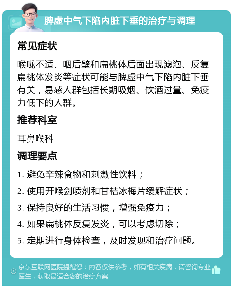 脾虚中气下陷内脏下垂的治疗与调理 常见症状 喉咙不适、咽后壁和扁桃体后面出现滤泡、反复扁桃体发炎等症状可能与脾虚中气下陷内脏下垂有关，易感人群包括长期吸烟、饮酒过量、免疫力低下的人群。 推荐科室 耳鼻喉科 调理要点 1. 避免辛辣食物和刺激性饮料； 2. 使用开喉剑喷剂和甘桔冰梅片缓解症状； 3. 保持良好的生活习惯，增强免疫力； 4. 如果扁桃体反复发炎，可以考虑切除； 5. 定期进行身体检查，及时发现和治疗问题。