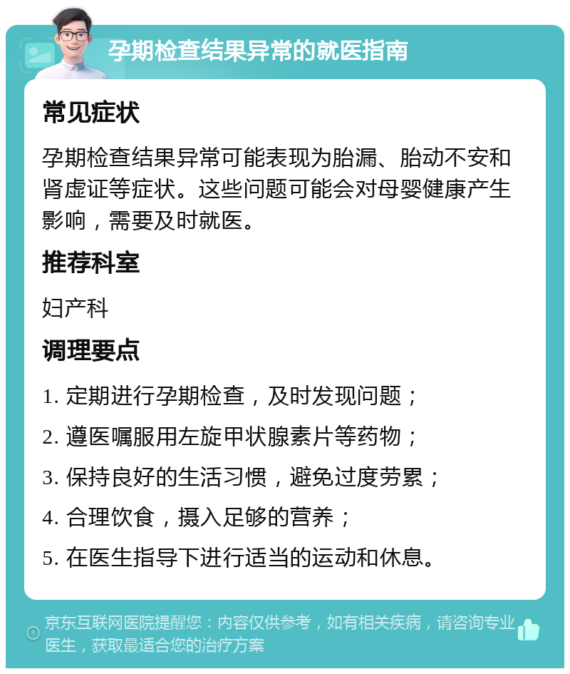 孕期检查结果异常的就医指南 常见症状 孕期检查结果异常可能表现为胎漏、胎动不安和肾虚证等症状。这些问题可能会对母婴健康产生影响，需要及时就医。 推荐科室 妇产科 调理要点 1. 定期进行孕期检查，及时发现问题； 2. 遵医嘱服用左旋甲状腺素片等药物； 3. 保持良好的生活习惯，避免过度劳累； 4. 合理饮食，摄入足够的营养； 5. 在医生指导下进行适当的运动和休息。