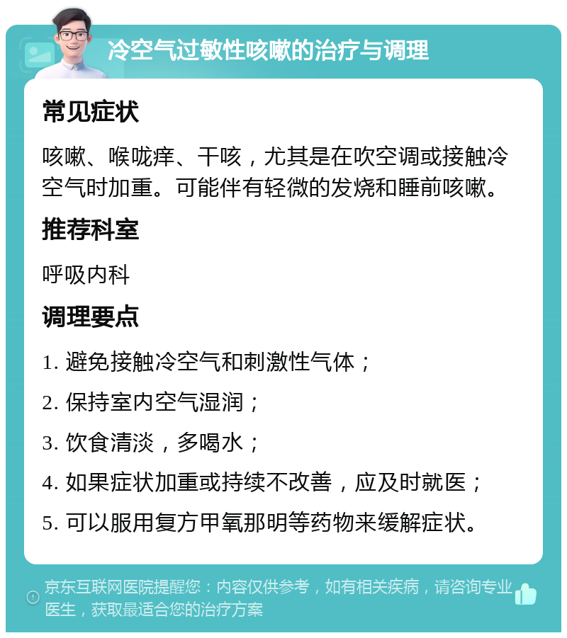 冷空气过敏性咳嗽的治疗与调理 常见症状 咳嗽、喉咙痒、干咳，尤其是在吹空调或接触冷空气时加重。可能伴有轻微的发烧和睡前咳嗽。 推荐科室 呼吸内科 调理要点 1. 避免接触冷空气和刺激性气体； 2. 保持室内空气湿润； 3. 饮食清淡，多喝水； 4. 如果症状加重或持续不改善，应及时就医； 5. 可以服用复方甲氧那明等药物来缓解症状。