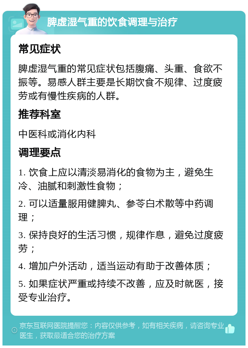 脾虚湿气重的饮食调理与治疗 常见症状 脾虚湿气重的常见症状包括腹痛、头重、食欲不振等。易感人群主要是长期饮食不规律、过度疲劳或有慢性疾病的人群。 推荐科室 中医科或消化内科 调理要点 1. 饮食上应以清淡易消化的食物为主，避免生冷、油腻和刺激性食物； 2. 可以适量服用健脾丸、参苓白术散等中药调理； 3. 保持良好的生活习惯，规律作息，避免过度疲劳； 4. 增加户外活动，适当运动有助于改善体质； 5. 如果症状严重或持续不改善，应及时就医，接受专业治疗。