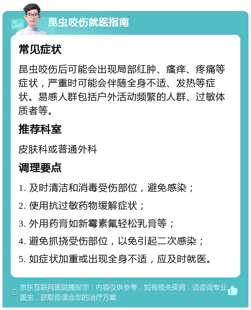 昆虫咬伤就医指南 常见症状 昆虫咬伤后可能会出现局部红肿、瘙痒、疼痛等症状，严重时可能会伴随全身不适、发热等症状。易感人群包括户外活动频繁的人群、过敏体质者等。 推荐科室 皮肤科或普通外科 调理要点 1. 及时清洁和消毒受伤部位，避免感染； 2. 使用抗过敏药物缓解症状； 3. 外用药膏如新霉素氟轻松乳膏等； 4. 避免抓挠受伤部位，以免引起二次感染； 5. 如症状加重或出现全身不适，应及时就医。