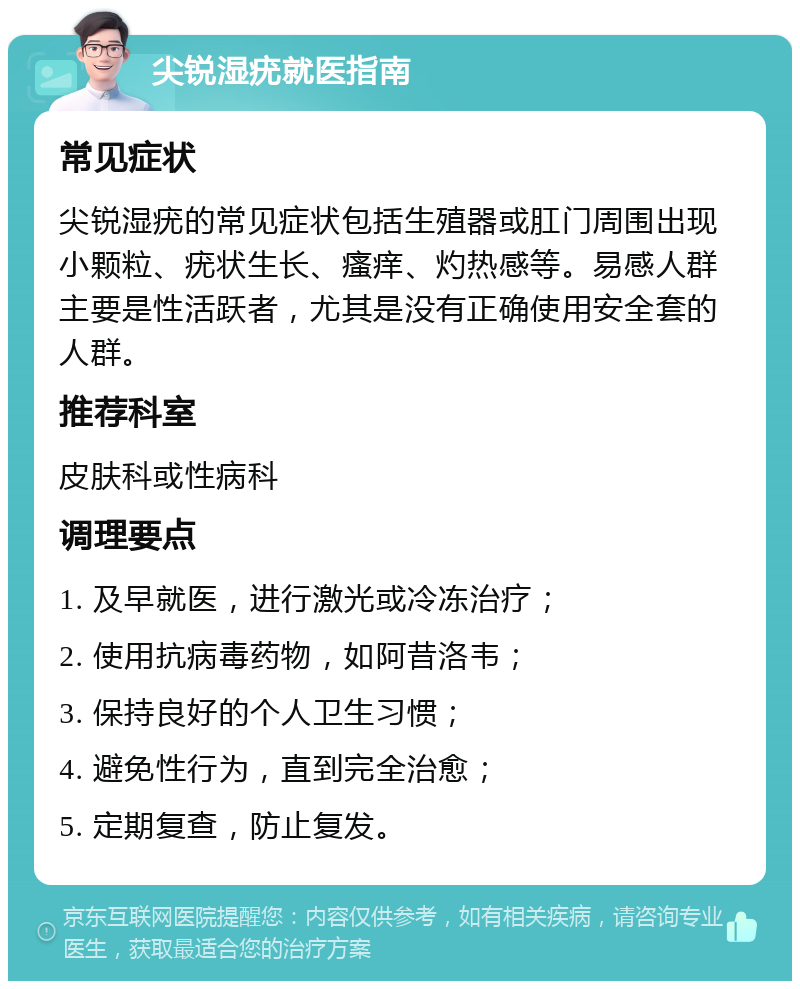 尖锐湿疣就医指南 常见症状 尖锐湿疣的常见症状包括生殖器或肛门周围出现小颗粒、疣状生长、瘙痒、灼热感等。易感人群主要是性活跃者，尤其是没有正确使用安全套的人群。 推荐科室 皮肤科或性病科 调理要点 1. 及早就医，进行激光或冷冻治疗； 2. 使用抗病毒药物，如阿昔洛韦； 3. 保持良好的个人卫生习惯； 4. 避免性行为，直到完全治愈； 5. 定期复查，防止复发。