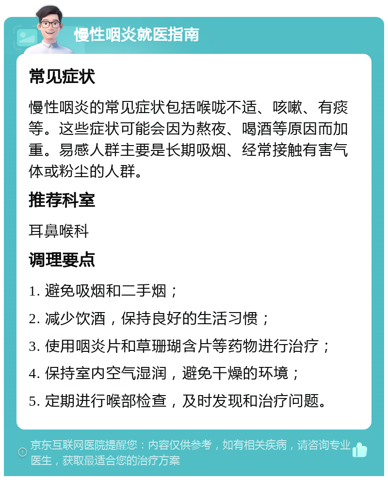 慢性咽炎就医指南 常见症状 慢性咽炎的常见症状包括喉咙不适、咳嗽、有痰等。这些症状可能会因为熬夜、喝酒等原因而加重。易感人群主要是长期吸烟、经常接触有害气体或粉尘的人群。 推荐科室 耳鼻喉科 调理要点 1. 避免吸烟和二手烟； 2. 减少饮酒，保持良好的生活习惯； 3. 使用咽炎片和草珊瑚含片等药物进行治疗； 4. 保持室内空气湿润，避免干燥的环境； 5. 定期进行喉部检查，及时发现和治疗问题。