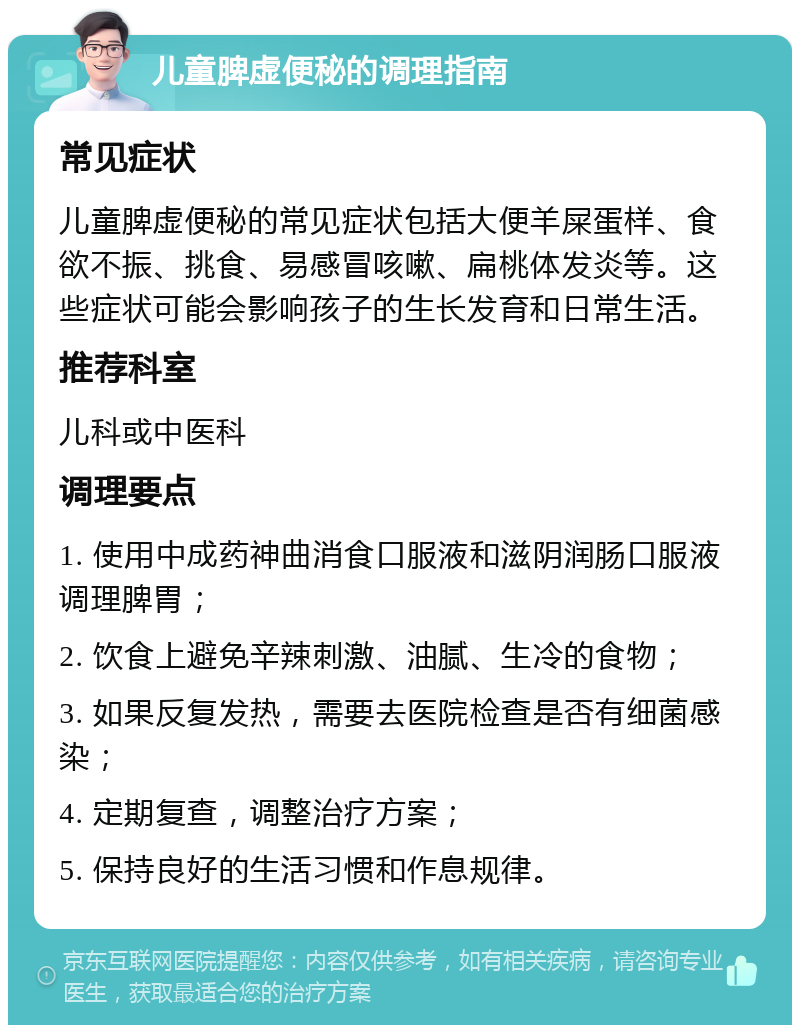 儿童脾虚便秘的调理指南 常见症状 儿童脾虚便秘的常见症状包括大便羊屎蛋样、食欲不振、挑食、易感冒咳嗽、扁桃体发炎等。这些症状可能会影响孩子的生长发育和日常生活。 推荐科室 儿科或中医科 调理要点 1. 使用中成药神曲消食口服液和滋阴润肠口服液调理脾胃； 2. 饮食上避免辛辣刺激、油腻、生冷的食物； 3. 如果反复发热，需要去医院检查是否有细菌感染； 4. 定期复查，调整治疗方案； 5. 保持良好的生活习惯和作息规律。