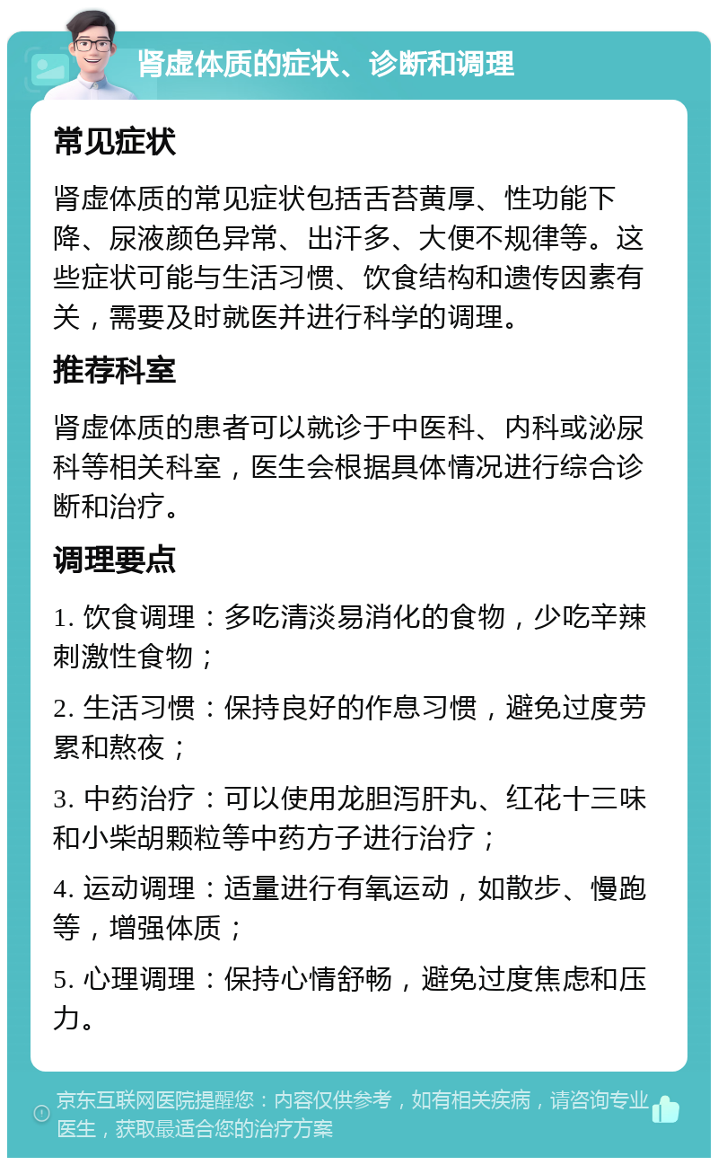 肾虚体质的症状、诊断和调理 常见症状 肾虚体质的常见症状包括舌苔黄厚、性功能下降、尿液颜色异常、出汗多、大便不规律等。这些症状可能与生活习惯、饮食结构和遗传因素有关，需要及时就医并进行科学的调理。 推荐科室 肾虚体质的患者可以就诊于中医科、内科或泌尿科等相关科室，医生会根据具体情况进行综合诊断和治疗。 调理要点 1. 饮食调理：多吃清淡易消化的食物，少吃辛辣刺激性食物； 2. 生活习惯：保持良好的作息习惯，避免过度劳累和熬夜； 3. 中药治疗：可以使用龙胆泻肝丸、红花十三味和小柴胡颗粒等中药方子进行治疗； 4. 运动调理：适量进行有氧运动，如散步、慢跑等，增强体质； 5. 心理调理：保持心情舒畅，避免过度焦虑和压力。