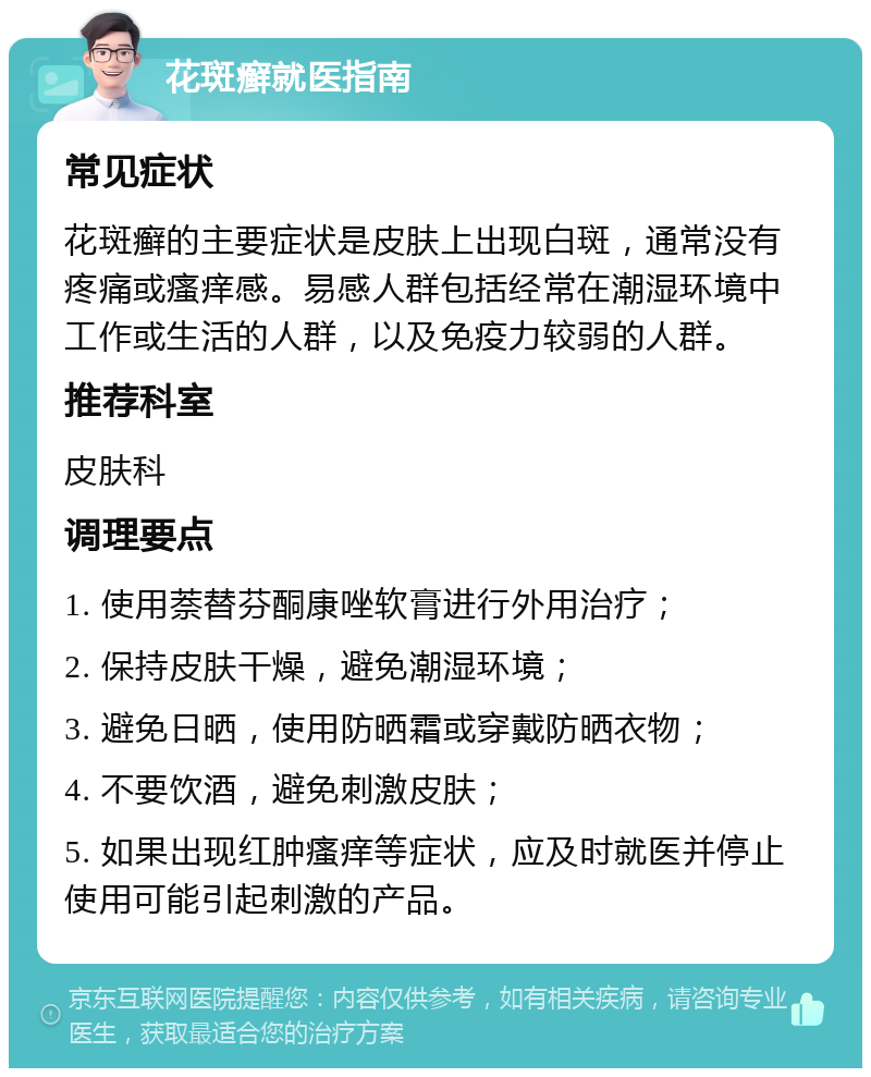 花斑癣就医指南 常见症状 花斑癣的主要症状是皮肤上出现白斑，通常没有疼痛或瘙痒感。易感人群包括经常在潮湿环境中工作或生活的人群，以及免疫力较弱的人群。 推荐科室 皮肤科 调理要点 1. 使用萘替芬酮康唑软膏进行外用治疗； 2. 保持皮肤干燥，避免潮湿环境； 3. 避免日晒，使用防晒霜或穿戴防晒衣物； 4. 不要饮酒，避免刺激皮肤； 5. 如果出现红肿瘙痒等症状，应及时就医并停止使用可能引起刺激的产品。