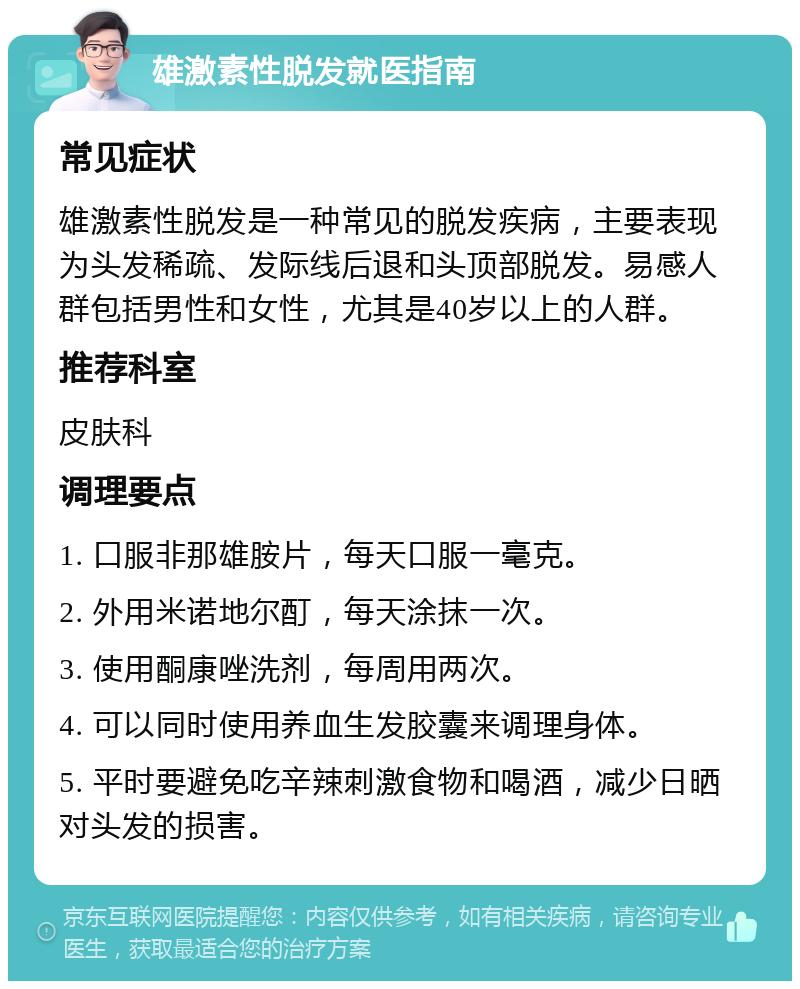 雄激素性脱发就医指南 常见症状 雄激素性脱发是一种常见的脱发疾病，主要表现为头发稀疏、发际线后退和头顶部脱发。易感人群包括男性和女性，尤其是40岁以上的人群。 推荐科室 皮肤科 调理要点 1. 口服非那雄胺片，每天口服一毫克。 2. 外用米诺地尔酊，每天涂抹一次。 3. 使用酮康唑洗剂，每周用两次。 4. 可以同时使用养血生发胶囊来调理身体。 5. 平时要避免吃辛辣刺激食物和喝酒，减少日晒对头发的损害。