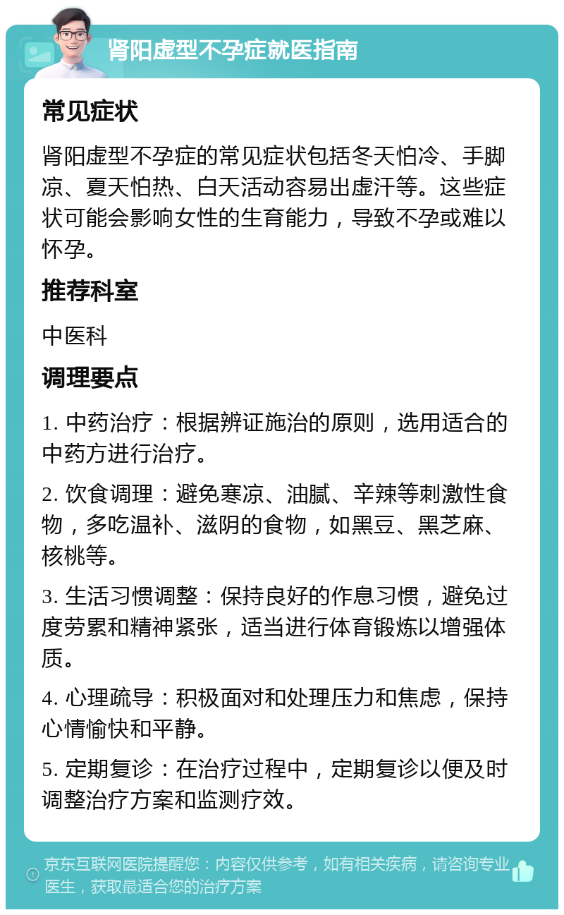 肾阳虚型不孕症就医指南 常见症状 肾阳虚型不孕症的常见症状包括冬天怕冷、手脚凉、夏天怕热、白天活动容易出虚汗等。这些症状可能会影响女性的生育能力，导致不孕或难以怀孕。 推荐科室 中医科 调理要点 1. 中药治疗：根据辨证施治的原则，选用适合的中药方进行治疗。 2. 饮食调理：避免寒凉、油腻、辛辣等刺激性食物，多吃温补、滋阴的食物，如黑豆、黑芝麻、核桃等。 3. 生活习惯调整：保持良好的作息习惯，避免过度劳累和精神紧张，适当进行体育锻炼以增强体质。 4. 心理疏导：积极面对和处理压力和焦虑，保持心情愉快和平静。 5. 定期复诊：在治疗过程中，定期复诊以便及时调整治疗方案和监测疗效。