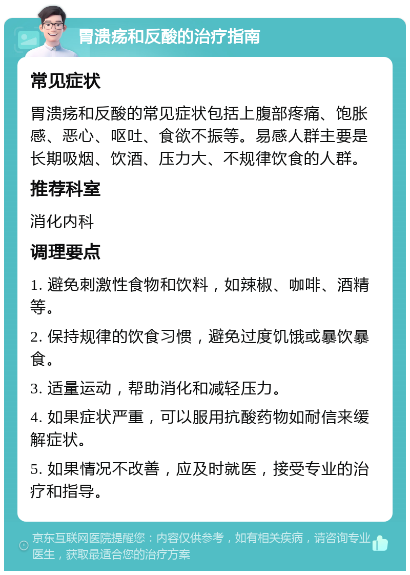 胃溃疡和反酸的治疗指南 常见症状 胃溃疡和反酸的常见症状包括上腹部疼痛、饱胀感、恶心、呕吐、食欲不振等。易感人群主要是长期吸烟、饮酒、压力大、不规律饮食的人群。 推荐科室 消化内科 调理要点 1. 避免刺激性食物和饮料，如辣椒、咖啡、酒精等。 2. 保持规律的饮食习惯，避免过度饥饿或暴饮暴食。 3. 适量运动，帮助消化和减轻压力。 4. 如果症状严重，可以服用抗酸药物如耐信来缓解症状。 5. 如果情况不改善，应及时就医，接受专业的治疗和指导。