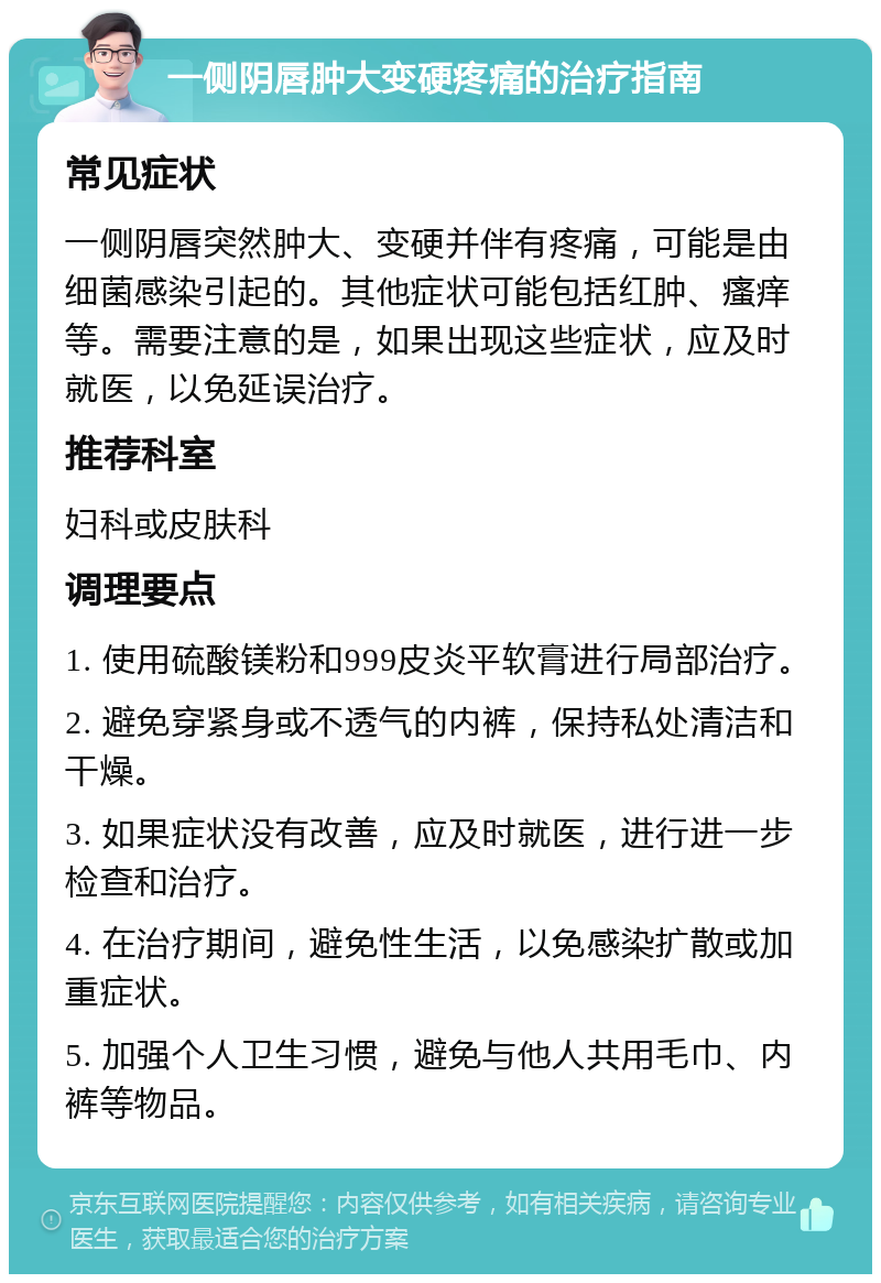 一侧阴唇肿大变硬疼痛的治疗指南 常见症状 一侧阴唇突然肿大、变硬并伴有疼痛，可能是由细菌感染引起的。其他症状可能包括红肿、瘙痒等。需要注意的是，如果出现这些症状，应及时就医，以免延误治疗。 推荐科室 妇科或皮肤科 调理要点 1. 使用硫酸镁粉和999皮炎平软膏进行局部治疗。 2. 避免穿紧身或不透气的内裤，保持私处清洁和干燥。 3. 如果症状没有改善，应及时就医，进行进一步检查和治疗。 4. 在治疗期间，避免性生活，以免感染扩散或加重症状。 5. 加强个人卫生习惯，避免与他人共用毛巾、内裤等物品。