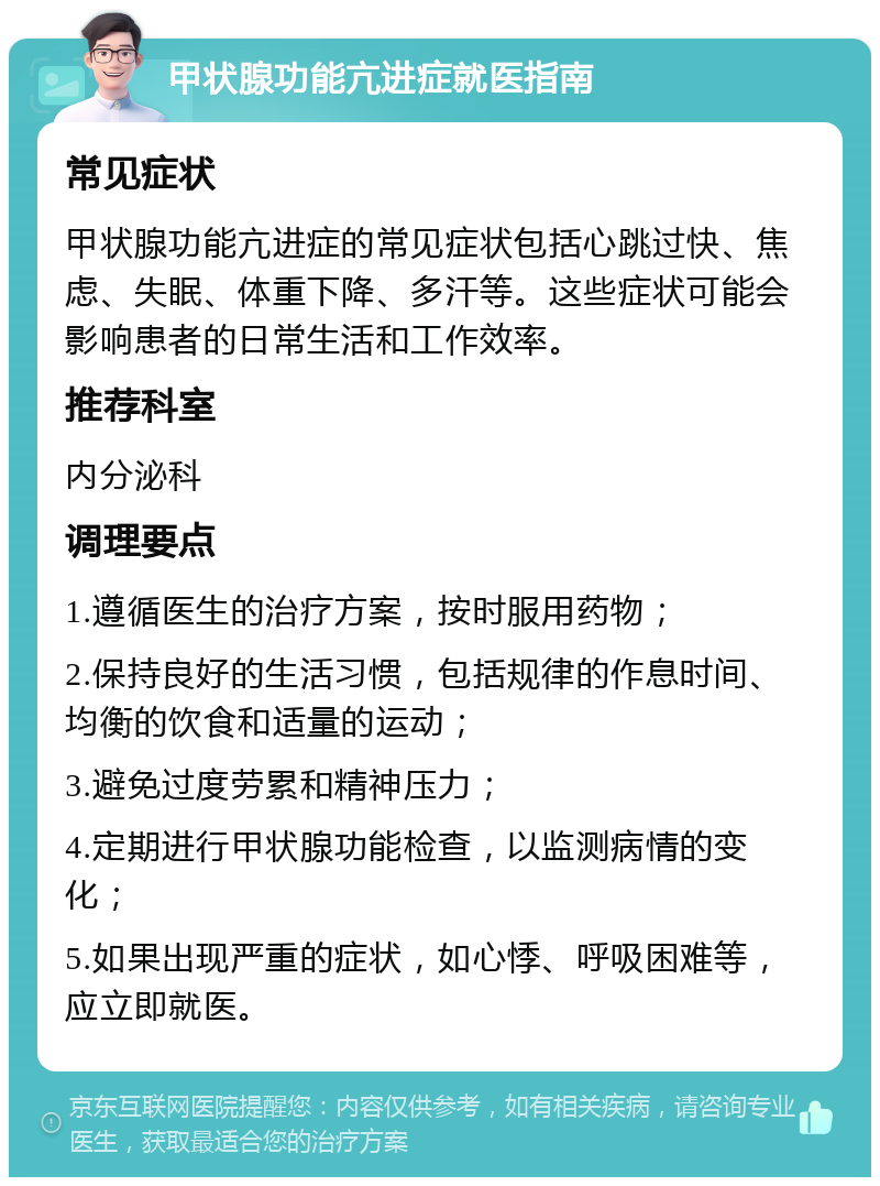 甲状腺功能亢进症就医指南 常见症状 甲状腺功能亢进症的常见症状包括心跳过快、焦虑、失眠、体重下降、多汗等。这些症状可能会影响患者的日常生活和工作效率。 推荐科室 内分泌科 调理要点 1.遵循医生的治疗方案，按时服用药物； 2.保持良好的生活习惯，包括规律的作息时间、均衡的饮食和适量的运动； 3.避免过度劳累和精神压力； 4.定期进行甲状腺功能检查，以监测病情的变化； 5.如果出现严重的症状，如心悸、呼吸困难等，应立即就医。