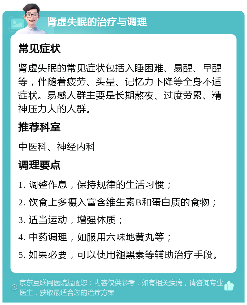 肾虚失眠的治疗与调理 常见症状 肾虚失眠的常见症状包括入睡困难、易醒、早醒等，伴随着疲劳、头晕、记忆力下降等全身不适症状。易感人群主要是长期熬夜、过度劳累、精神压力大的人群。 推荐科室 中医科、神经内科 调理要点 1. 调整作息，保持规律的生活习惯； 2. 饮食上多摄入富含维生素B和蛋白质的食物； 3. 适当运动，增强体质； 4. 中药调理，如服用六味地黄丸等； 5. 如果必要，可以使用褪黑素等辅助治疗手段。