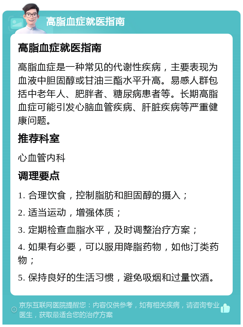 高脂血症就医指南 高脂血症就医指南 高脂血症是一种常见的代谢性疾病，主要表现为血液中胆固醇或甘油三酯水平升高。易感人群包括中老年人、肥胖者、糖尿病患者等。长期高脂血症可能引发心脑血管疾病、肝脏疾病等严重健康问题。 推荐科室 心血管内科 调理要点 1. 合理饮食，控制脂肪和胆固醇的摄入； 2. 适当运动，增强体质； 3. 定期检查血脂水平，及时调整治疗方案； 4. 如果有必要，可以服用降脂药物，如他汀类药物； 5. 保持良好的生活习惯，避免吸烟和过量饮酒。