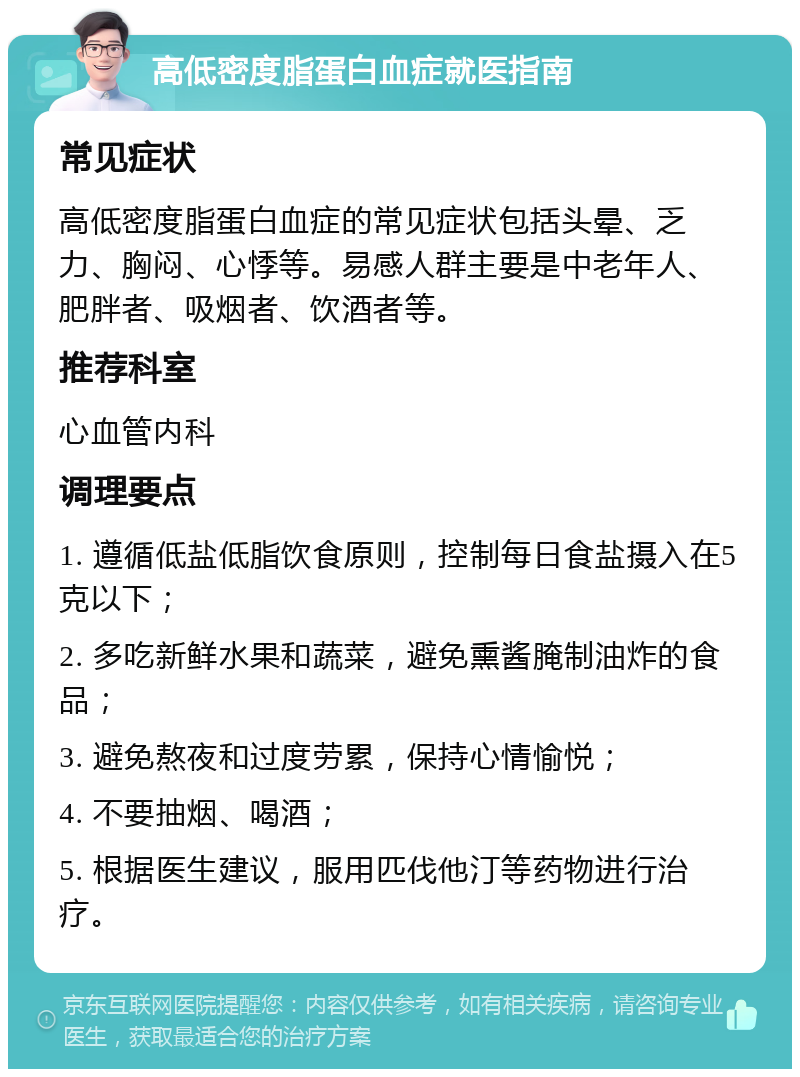 高低密度脂蛋白血症就医指南 常见症状 高低密度脂蛋白血症的常见症状包括头晕、乏力、胸闷、心悸等。易感人群主要是中老年人、肥胖者、吸烟者、饮酒者等。 推荐科室 心血管内科 调理要点 1. 遵循低盐低脂饮食原则，控制每日食盐摄入在5克以下； 2. 多吃新鲜水果和蔬菜，避免熏酱腌制油炸的食品； 3. 避免熬夜和过度劳累，保持心情愉悦； 4. 不要抽烟、喝酒； 5. 根据医生建议，服用匹伐他汀等药物进行治疗。