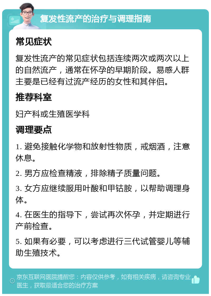 复发性流产的治疗与调理指南 常见症状 复发性流产的常见症状包括连续两次或两次以上的自然流产，通常在怀孕的早期阶段。易感人群主要是已经有过流产经历的女性和其伴侣。 推荐科室 妇产科或生殖医学科 调理要点 1. 避免接触化学物和放射性物质，戒烟酒，注意休息。 2. 男方应检查精液，排除精子质量问题。 3. 女方应继续服用叶酸和甲钴胺，以帮助调理身体。 4. 在医生的指导下，尝试再次怀孕，并定期进行产前检查。 5. 如果有必要，可以考虑进行三代试管婴儿等辅助生殖技术。