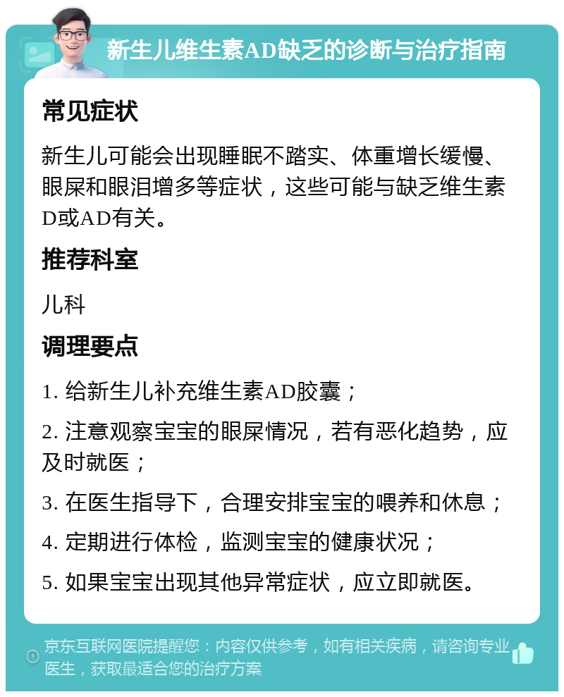 新生儿维生素AD缺乏的诊断与治疗指南 常见症状 新生儿可能会出现睡眠不踏实、体重增长缓慢、眼屎和眼泪增多等症状，这些可能与缺乏维生素D或AD有关。 推荐科室 儿科 调理要点 1. 给新生儿补充维生素AD胶囊； 2. 注意观察宝宝的眼屎情况，若有恶化趋势，应及时就医； 3. 在医生指导下，合理安排宝宝的喂养和休息； 4. 定期进行体检，监测宝宝的健康状况； 5. 如果宝宝出现其他异常症状，应立即就医。