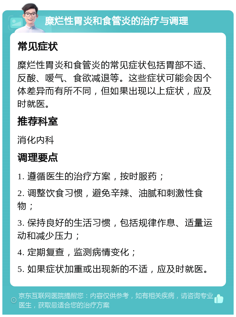 糜烂性胃炎和食管炎的治疗与调理 常见症状 糜烂性胃炎和食管炎的常见症状包括胃部不适、反酸、嗳气、食欲减退等。这些症状可能会因个体差异而有所不同，但如果出现以上症状，应及时就医。 推荐科室 消化内科 调理要点 1. 遵循医生的治疗方案，按时服药； 2. 调整饮食习惯，避免辛辣、油腻和刺激性食物； 3. 保持良好的生活习惯，包括规律作息、适量运动和减少压力； 4. 定期复查，监测病情变化； 5. 如果症状加重或出现新的不适，应及时就医。