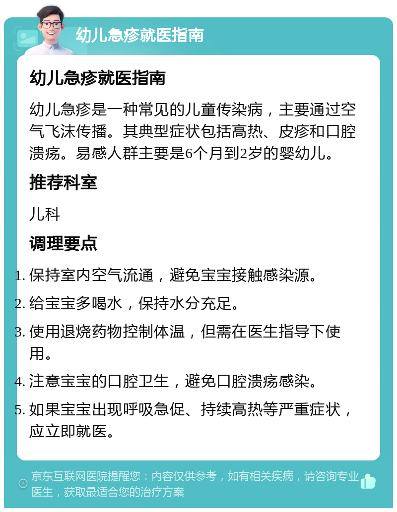 幼儿急疹就医指南 幼儿急疹就医指南 幼儿急疹是一种常见的儿童传染病，主要通过空气飞沫传播。其典型症状包括高热、皮疹和口腔溃疡。易感人群主要是6个月到2岁的婴幼儿。 推荐科室 儿科 调理要点 保持室内空气流通，避免宝宝接触感染源。 给宝宝多喝水，保持水分充足。 使用退烧药物控制体温，但需在医生指导下使用。 注意宝宝的口腔卫生，避免口腔溃疡感染。 如果宝宝出现呼吸急促、持续高热等严重症状，应立即就医。