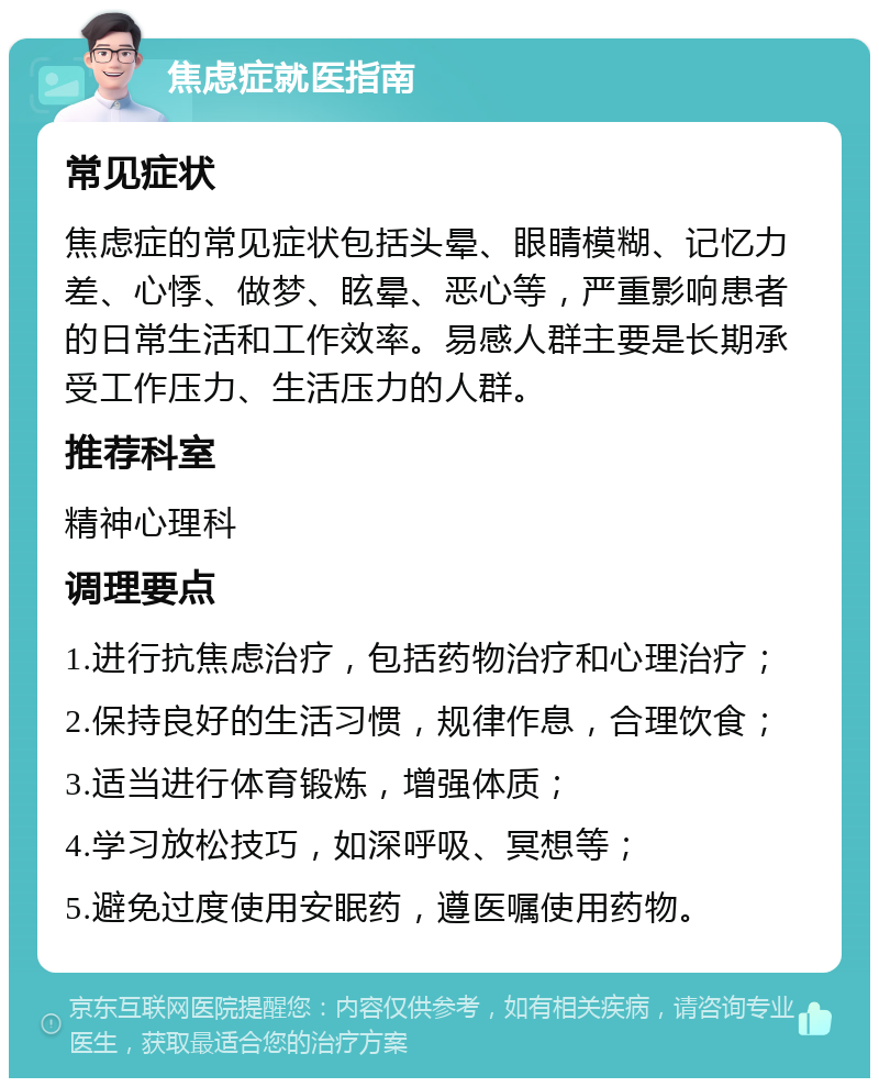 焦虑症就医指南 常见症状 焦虑症的常见症状包括头晕、眼睛模糊、记忆力差、心悸、做梦、眩晕、恶心等，严重影响患者的日常生活和工作效率。易感人群主要是长期承受工作压力、生活压力的人群。 推荐科室 精神心理科 调理要点 1.进行抗焦虑治疗，包括药物治疗和心理治疗； 2.保持良好的生活习惯，规律作息，合理饮食； 3.适当进行体育锻炼，增强体质； 4.学习放松技巧，如深呼吸、冥想等； 5.避免过度使用安眠药，遵医嘱使用药物。