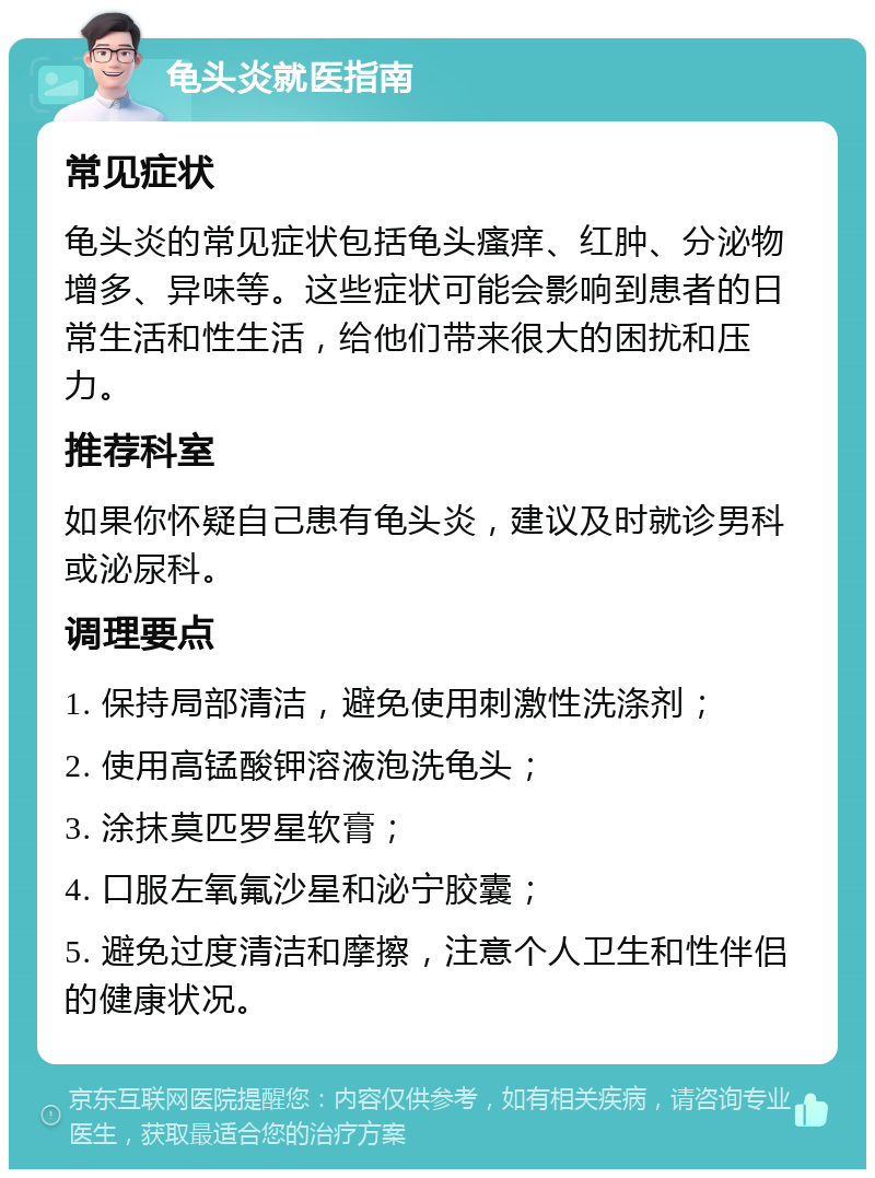 龟头炎就医指南 常见症状 龟头炎的常见症状包括龟头瘙痒、红肿、分泌物增多、异味等。这些症状可能会影响到患者的日常生活和性生活，给他们带来很大的困扰和压力。 推荐科室 如果你怀疑自己患有龟头炎，建议及时就诊男科或泌尿科。 调理要点 1. 保持局部清洁，避免使用刺激性洗涤剂； 2. 使用高锰酸钾溶液泡洗龟头； 3. 涂抹莫匹罗星软膏； 4. 口服左氧氟沙星和泌宁胶囊； 5. 避免过度清洁和摩擦，注意个人卫生和性伴侣的健康状况。