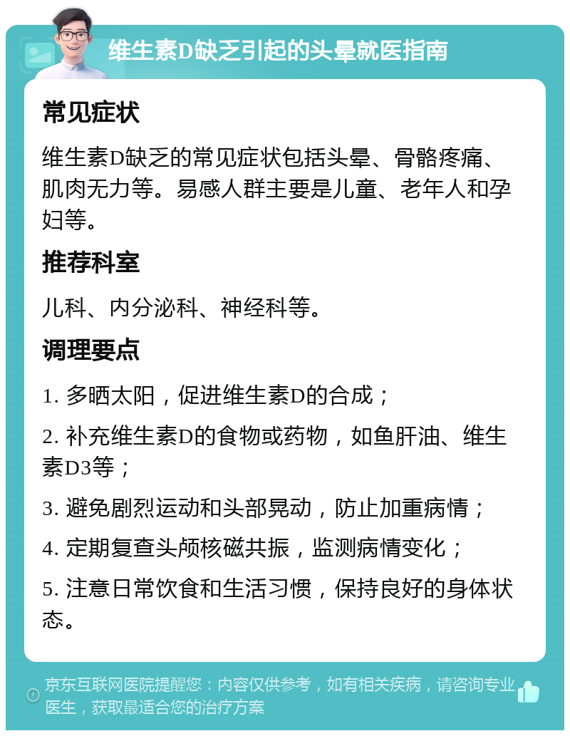 维生素D缺乏引起的头晕就医指南 常见症状 维生素D缺乏的常见症状包括头晕、骨骼疼痛、肌肉无力等。易感人群主要是儿童、老年人和孕妇等。 推荐科室 儿科、内分泌科、神经科等。 调理要点 1. 多晒太阳，促进维生素D的合成； 2. 补充维生素D的食物或药物，如鱼肝油、维生素D3等； 3. 避免剧烈运动和头部晃动，防止加重病情； 4. 定期复查头颅核磁共振，监测病情变化； 5. 注意日常饮食和生活习惯，保持良好的身体状态。