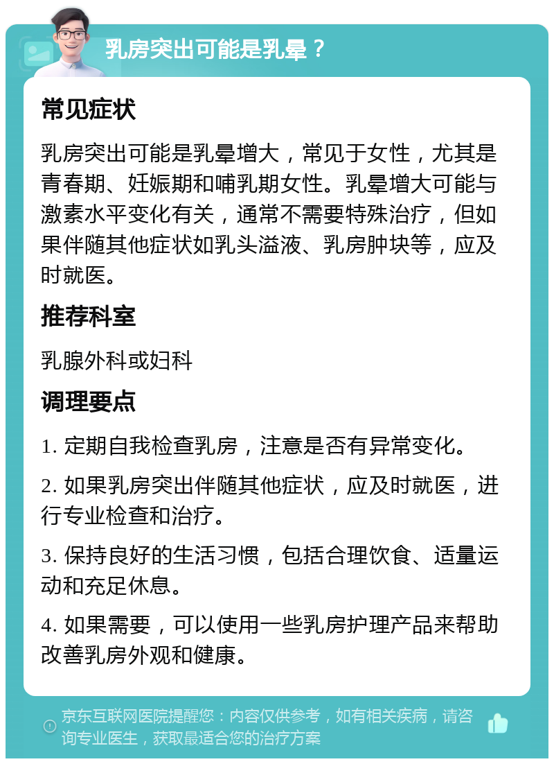 乳房突出可能是乳晕？ 常见症状 乳房突出可能是乳晕增大，常见于女性，尤其是青春期、妊娠期和哺乳期女性。乳晕增大可能与激素水平变化有关，通常不需要特殊治疗，但如果伴随其他症状如乳头溢液、乳房肿块等，应及时就医。 推荐科室 乳腺外科或妇科 调理要点 1. 定期自我检查乳房，注意是否有异常变化。 2. 如果乳房突出伴随其他症状，应及时就医，进行专业检查和治疗。 3. 保持良好的生活习惯，包括合理饮食、适量运动和充足休息。 4. 如果需要，可以使用一些乳房护理产品来帮助改善乳房外观和健康。