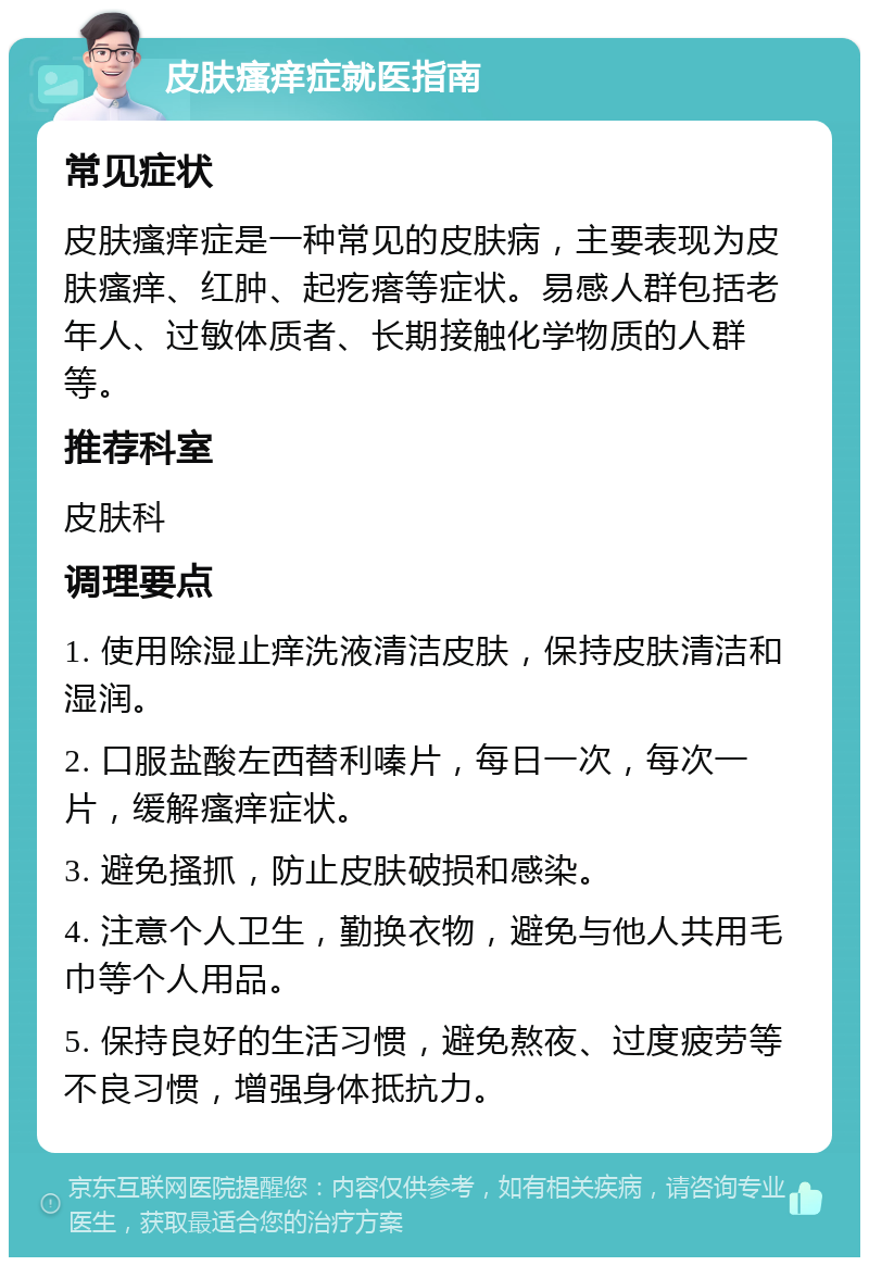 皮肤瘙痒症就医指南 常见症状 皮肤瘙痒症是一种常见的皮肤病，主要表现为皮肤瘙痒、红肿、起疙瘩等症状。易感人群包括老年人、过敏体质者、长期接触化学物质的人群等。 推荐科室 皮肤科 调理要点 1. 使用除湿止痒洗液清洁皮肤，保持皮肤清洁和湿润。 2. 口服盐酸左西替利嗪片，每日一次，每次一片，缓解瘙痒症状。 3. 避免搔抓，防止皮肤破损和感染。 4. 注意个人卫生，勤换衣物，避免与他人共用毛巾等个人用品。 5. 保持良好的生活习惯，避免熬夜、过度疲劳等不良习惯，增强身体抵抗力。