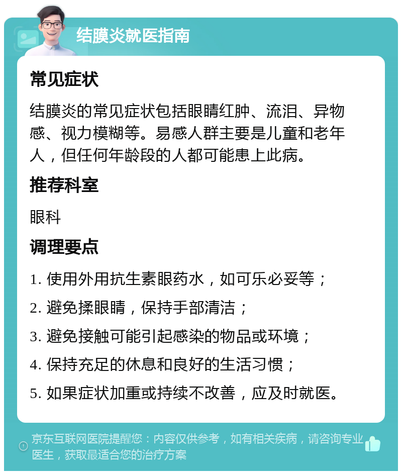 结膜炎就医指南 常见症状 结膜炎的常见症状包括眼睛红肿、流泪、异物感、视力模糊等。易感人群主要是儿童和老年人，但任何年龄段的人都可能患上此病。 推荐科室 眼科 调理要点 1. 使用外用抗生素眼药水，如可乐必妥等； 2. 避免揉眼睛，保持手部清洁； 3. 避免接触可能引起感染的物品或环境； 4. 保持充足的休息和良好的生活习惯； 5. 如果症状加重或持续不改善，应及时就医。