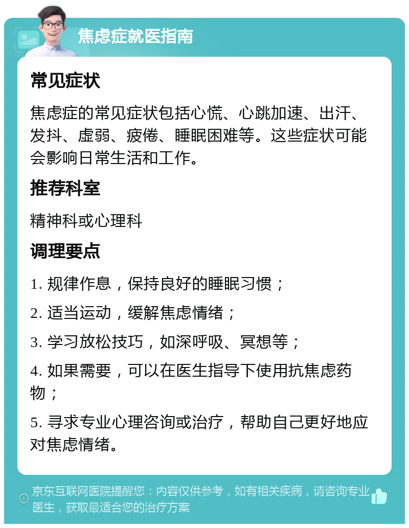 焦虑症就医指南 常见症状 焦虑症的常见症状包括心慌、心跳加速、出汗、发抖、虚弱、疲倦、睡眠困难等。这些症状可能会影响日常生活和工作。 推荐科室 精神科或心理科 调理要点 1. 规律作息，保持良好的睡眠习惯； 2. 适当运动，缓解焦虑情绪； 3. 学习放松技巧，如深呼吸、冥想等； 4. 如果需要，可以在医生指导下使用抗焦虑药物； 5. 寻求专业心理咨询或治疗，帮助自己更好地应对焦虑情绪。