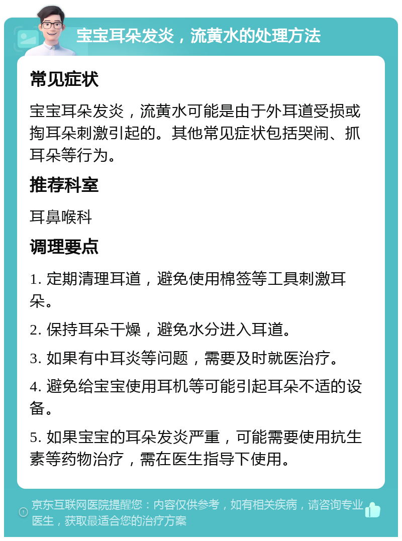 宝宝耳朵发炎，流黄水的处理方法 常见症状 宝宝耳朵发炎，流黄水可能是由于外耳道受损或掏耳朵刺激引起的。其他常见症状包括哭闹、抓耳朵等行为。 推荐科室 耳鼻喉科 调理要点 1. 定期清理耳道，避免使用棉签等工具刺激耳朵。 2. 保持耳朵干燥，避免水分进入耳道。 3. 如果有中耳炎等问题，需要及时就医治疗。 4. 避免给宝宝使用耳机等可能引起耳朵不适的设备。 5. 如果宝宝的耳朵发炎严重，可能需要使用抗生素等药物治疗，需在医生指导下使用。