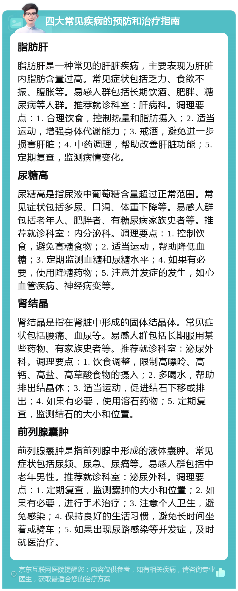 四大常见疾病的预防和治疗指南 脂肪肝 脂肪肝是一种常见的肝脏疾病，主要表现为肝脏内脂肪含量过高。常见症状包括乏力、食欲不振、腹胀等。易感人群包括长期饮酒、肥胖、糖尿病等人群。推荐就诊科室：肝病科。调理要点：1. 合理饮食，控制热量和脂肪摄入；2. 适当运动，增强身体代谢能力；3. 戒酒，避免进一步损害肝脏；4. 中药调理，帮助改善肝脏功能；5. 定期复查，监测病情变化。 尿糖高 尿糖高是指尿液中葡萄糖含量超过正常范围。常见症状包括多尿、口渴、体重下降等。易感人群包括老年人、肥胖者、有糖尿病家族史者等。推荐就诊科室：内分泌科。调理要点：1. 控制饮食，避免高糖食物；2. 适当运动，帮助降低血糖；3. 定期监测血糖和尿糖水平；4. 如果有必要，使用降糖药物；5. 注意并发症的发生，如心血管疾病、神经病变等。 肾结晶 肾结晶是指在肾脏中形成的固体结晶体。常见症状包括腰痛、血尿等。易感人群包括长期服用某些药物、有家族史者等。推荐就诊科室：泌尿外科。调理要点：1. 饮食调整，限制高嘌呤、高钙、高盐、高草酸食物的摄入；2. 多喝水，帮助排出结晶体；3. 适当运动，促进结石下移或排出；4. 如果有必要，使用溶石药物；5. 定期复查，监测结石的大小和位置。 前列腺囊肿 前列腺囊肿是指前列腺中形成的液体囊肿。常见症状包括尿频、尿急、尿痛等。易感人群包括中老年男性。推荐就诊科室：泌尿外科。调理要点：1. 定期复查，监测囊肿的大小和位置；2. 如果有必要，进行手术治疗；3. 注意个人卫生，避免感染；4. 保持良好的生活习惯，避免长时间坐着或骑车；5. 如果出现尿路感染等并发症，及时就医治疗。