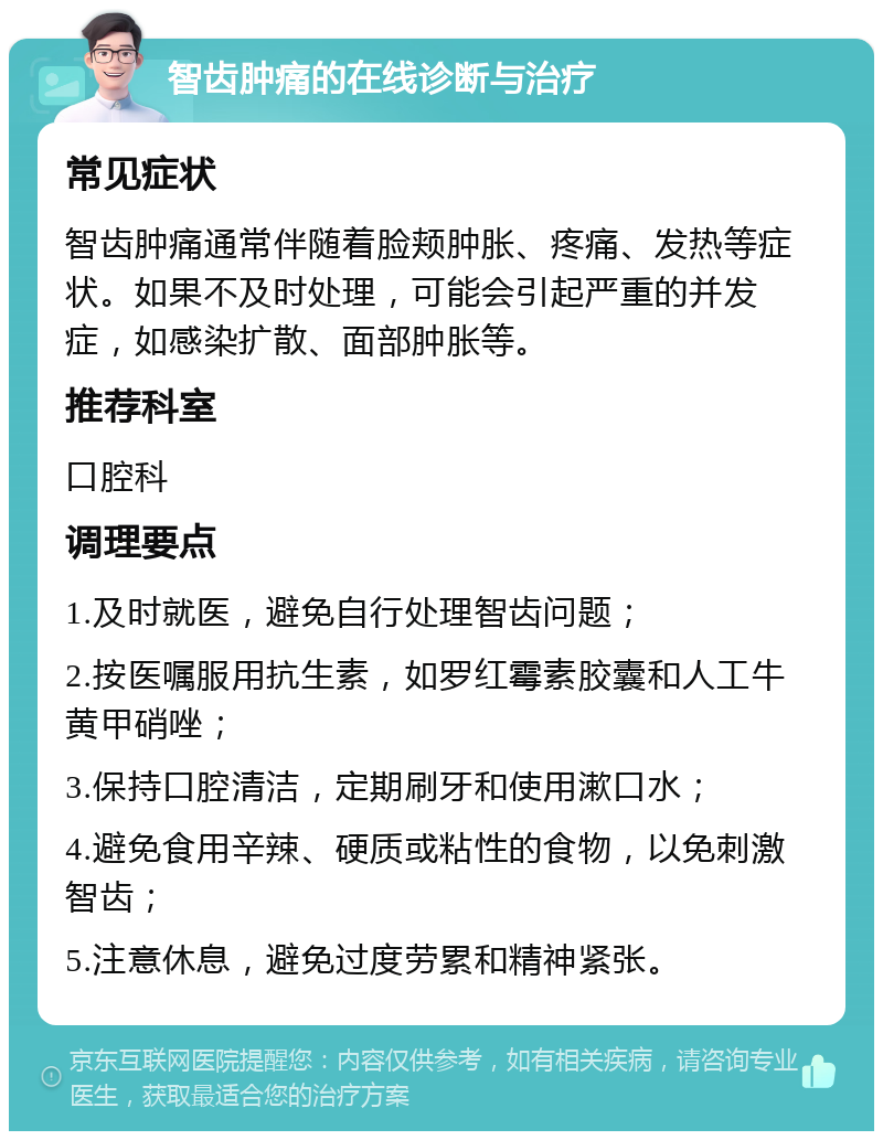 智齿肿痛的在线诊断与治疗 常见症状 智齿肿痛通常伴随着脸颊肿胀、疼痛、发热等症状。如果不及时处理，可能会引起严重的并发症，如感染扩散、面部肿胀等。 推荐科室 口腔科 调理要点 1.及时就医，避免自行处理智齿问题； 2.按医嘱服用抗生素，如罗红霉素胶囊和人工牛黄甲硝唑； 3.保持口腔清洁，定期刷牙和使用漱口水； 4.避免食用辛辣、硬质或粘性的食物，以免刺激智齿； 5.注意休息，避免过度劳累和精神紧张。