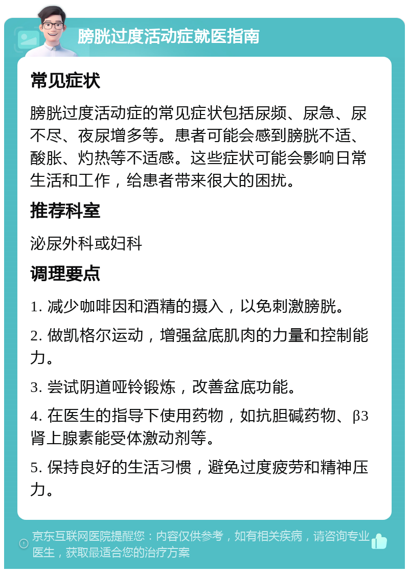 膀胱过度活动症就医指南 常见症状 膀胱过度活动症的常见症状包括尿频、尿急、尿不尽、夜尿增多等。患者可能会感到膀胱不适、酸胀、灼热等不适感。这些症状可能会影响日常生活和工作，给患者带来很大的困扰。 推荐科室 泌尿外科或妇科 调理要点 1. 减少咖啡因和酒精的摄入，以免刺激膀胱。 2. 做凯格尔运动，增强盆底肌肉的力量和控制能力。 3. 尝试阴道哑铃锻炼，改善盆底功能。 4. 在医生的指导下使用药物，如抗胆碱药物、β3肾上腺素能受体激动剂等。 5. 保持良好的生活习惯，避免过度疲劳和精神压力。